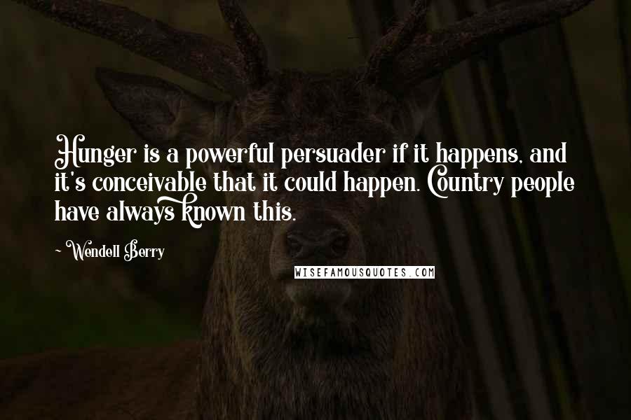 Wendell Berry Quotes: Hunger is a powerful persuader if it happens, and it's conceivable that it could happen. Country people have always known this.