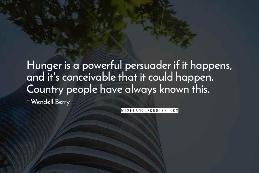 Wendell Berry Quotes: Hunger is a powerful persuader if it happens, and it's conceivable that it could happen. Country people have always known this.