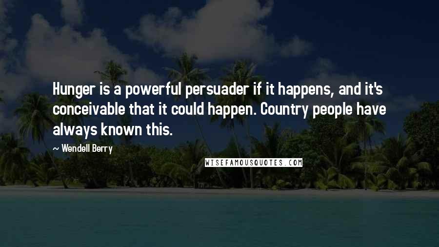 Wendell Berry Quotes: Hunger is a powerful persuader if it happens, and it's conceivable that it could happen. Country people have always known this.