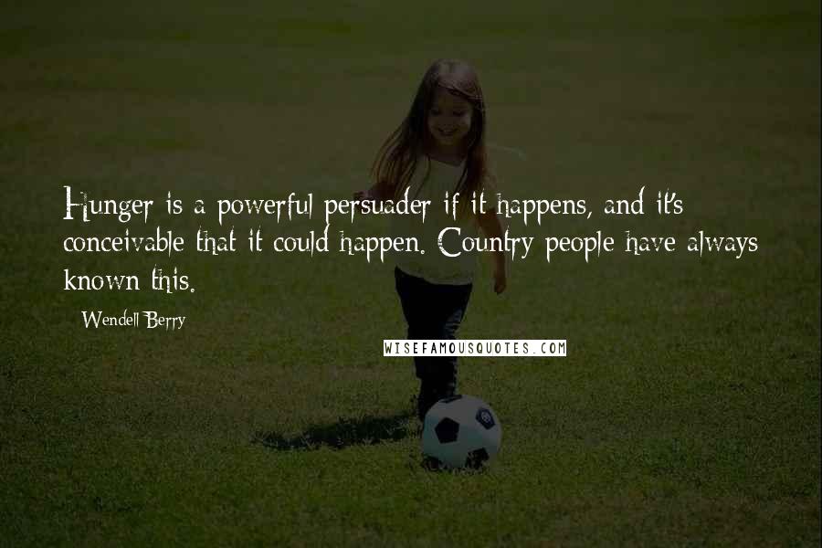 Wendell Berry Quotes: Hunger is a powerful persuader if it happens, and it's conceivable that it could happen. Country people have always known this.