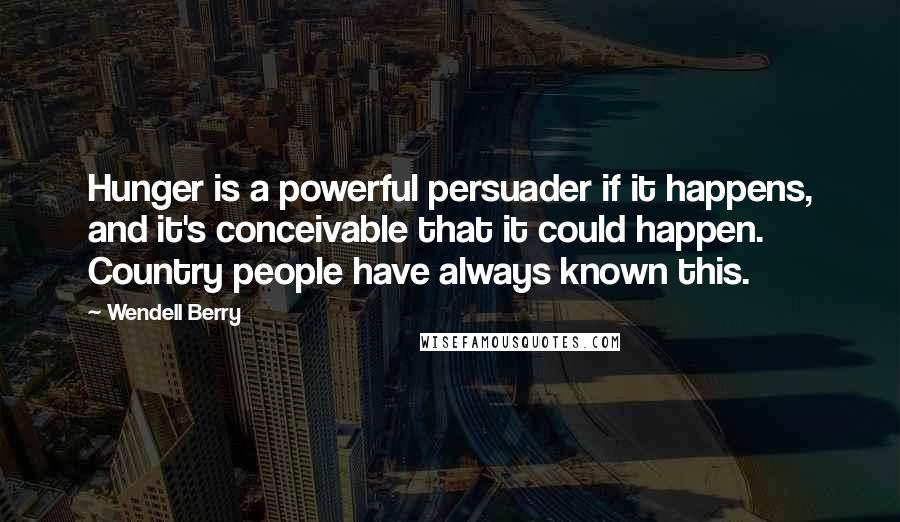 Wendell Berry Quotes: Hunger is a powerful persuader if it happens, and it's conceivable that it could happen. Country people have always known this.