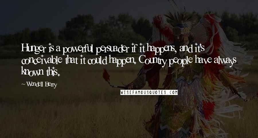 Wendell Berry Quotes: Hunger is a powerful persuader if it happens, and it's conceivable that it could happen. Country people have always known this.