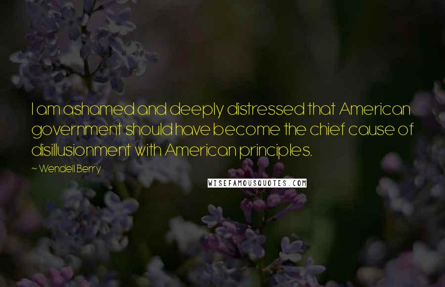 Wendell Berry Quotes: I am ashamed and deeply distressed that American government should have become the chief cause of disillusionment with American principles.