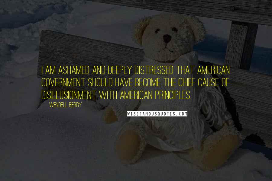 Wendell Berry Quotes: I am ashamed and deeply distressed that American government should have become the chief cause of disillusionment with American principles.