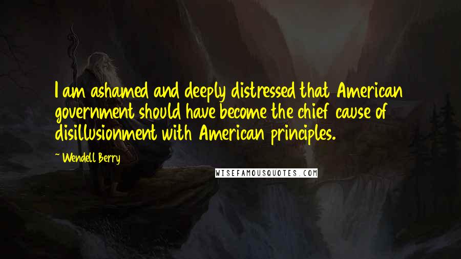 Wendell Berry Quotes: I am ashamed and deeply distressed that American government should have become the chief cause of disillusionment with American principles.