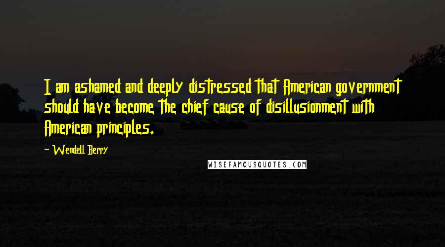Wendell Berry Quotes: I am ashamed and deeply distressed that American government should have become the chief cause of disillusionment with American principles.