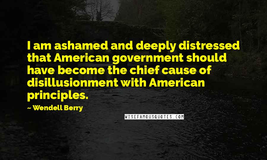 Wendell Berry Quotes: I am ashamed and deeply distressed that American government should have become the chief cause of disillusionment with American principles.