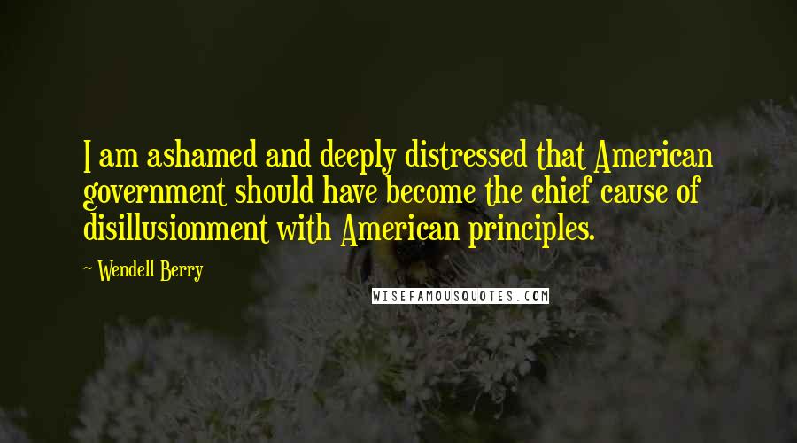 Wendell Berry Quotes: I am ashamed and deeply distressed that American government should have become the chief cause of disillusionment with American principles.