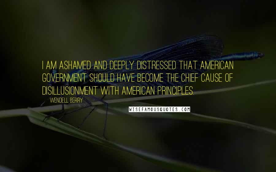Wendell Berry Quotes: I am ashamed and deeply distressed that American government should have become the chief cause of disillusionment with American principles.
