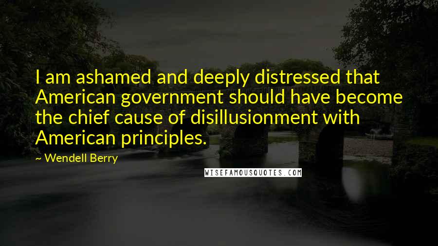 Wendell Berry Quotes: I am ashamed and deeply distressed that American government should have become the chief cause of disillusionment with American principles.