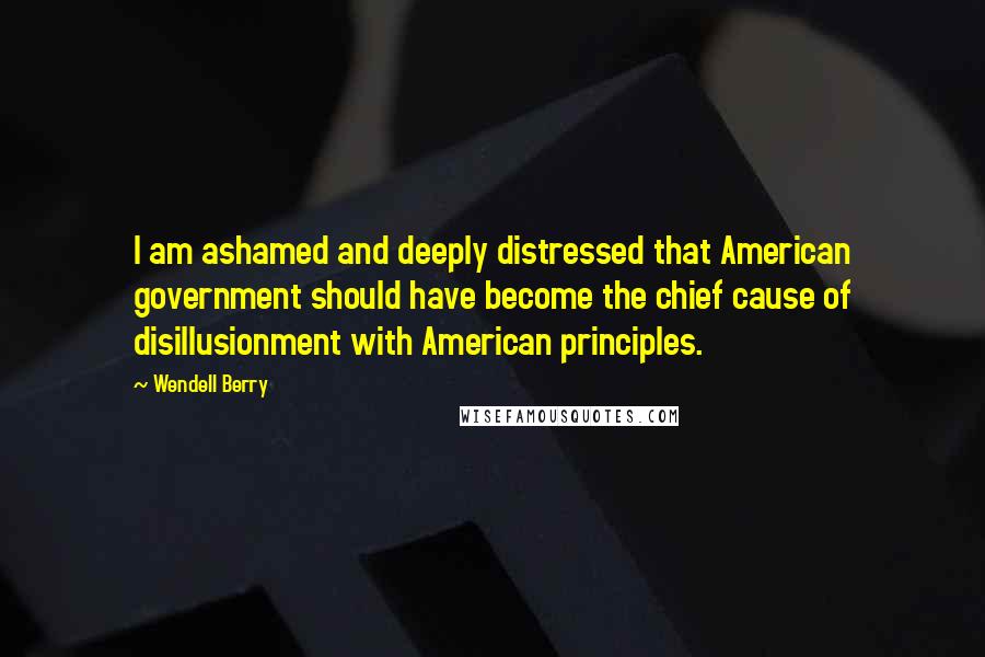 Wendell Berry Quotes: I am ashamed and deeply distressed that American government should have become the chief cause of disillusionment with American principles.