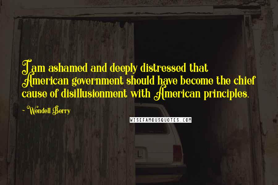 Wendell Berry Quotes: I am ashamed and deeply distressed that American government should have become the chief cause of disillusionment with American principles.