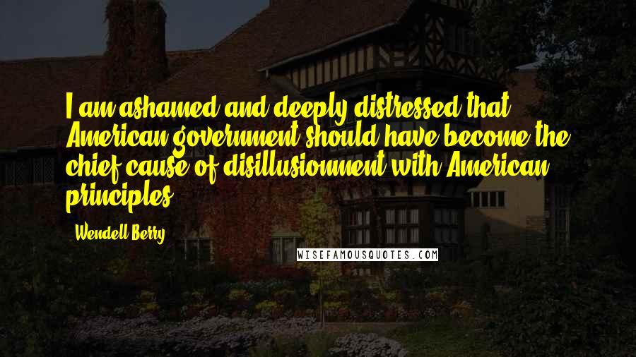 Wendell Berry Quotes: I am ashamed and deeply distressed that American government should have become the chief cause of disillusionment with American principles.