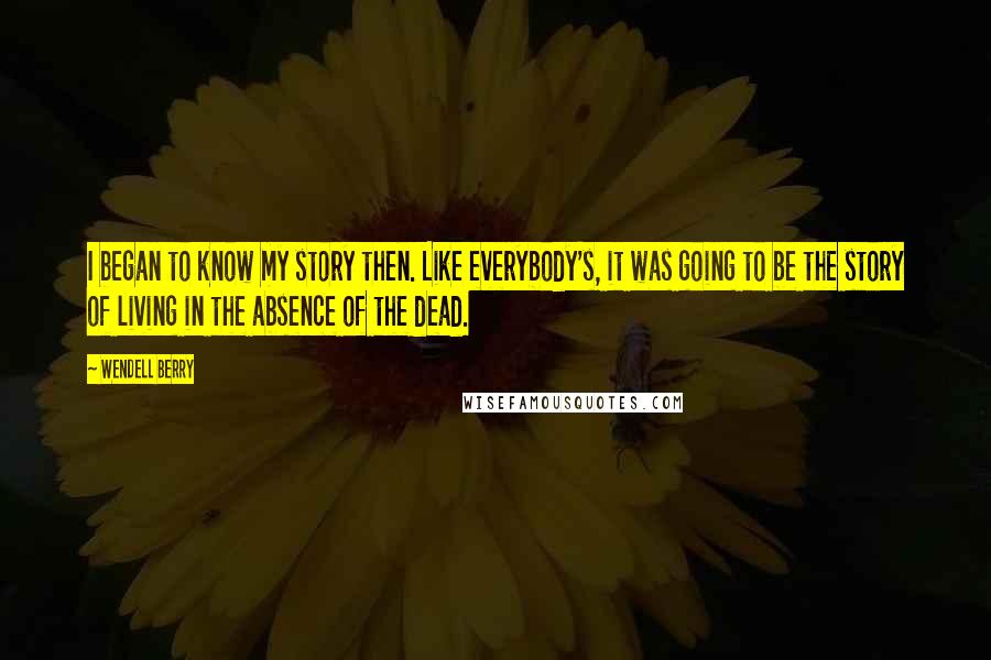 Wendell Berry Quotes: I began to know my story then. Like everybody's, it was going to be the story of living in the absence of the dead.