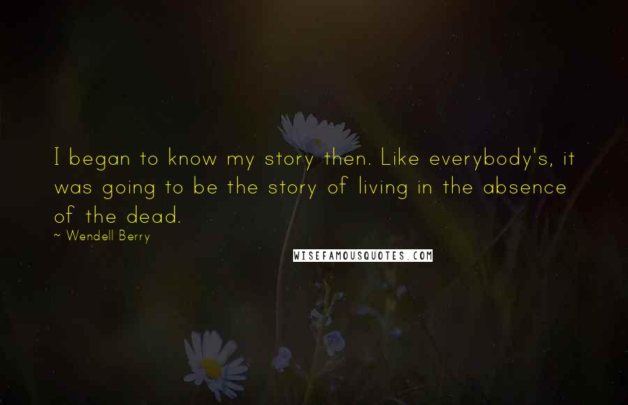 Wendell Berry Quotes: I began to know my story then. Like everybody's, it was going to be the story of living in the absence of the dead.