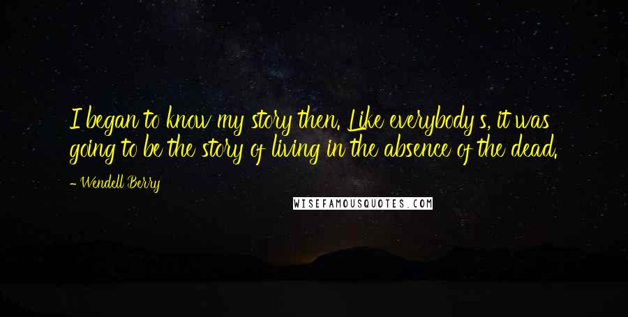 Wendell Berry Quotes: I began to know my story then. Like everybody's, it was going to be the story of living in the absence of the dead.