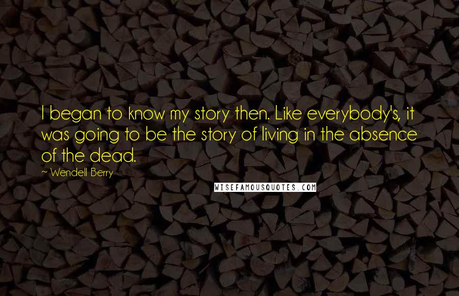 Wendell Berry Quotes: I began to know my story then. Like everybody's, it was going to be the story of living in the absence of the dead.