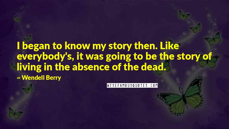 Wendell Berry Quotes: I began to know my story then. Like everybody's, it was going to be the story of living in the absence of the dead.