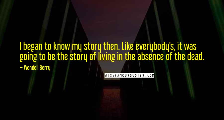 Wendell Berry Quotes: I began to know my story then. Like everybody's, it was going to be the story of living in the absence of the dead.