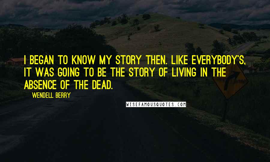 Wendell Berry Quotes: I began to know my story then. Like everybody's, it was going to be the story of living in the absence of the dead.