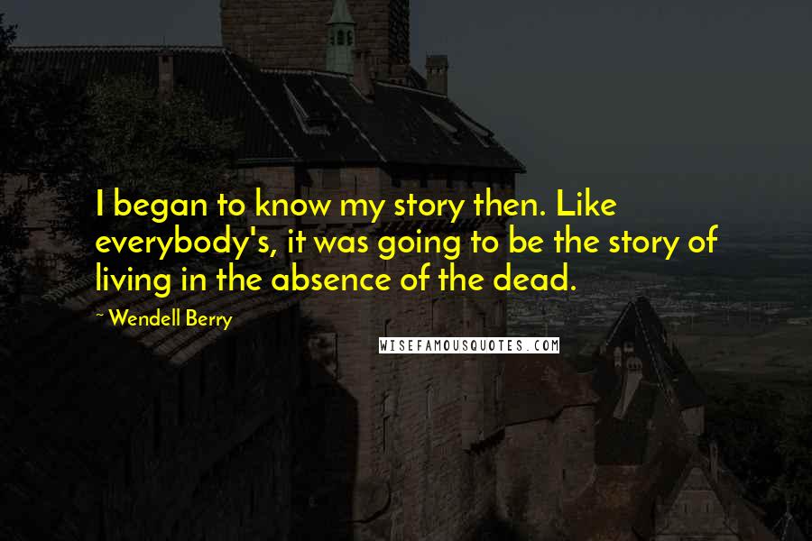 Wendell Berry Quotes: I began to know my story then. Like everybody's, it was going to be the story of living in the absence of the dead.