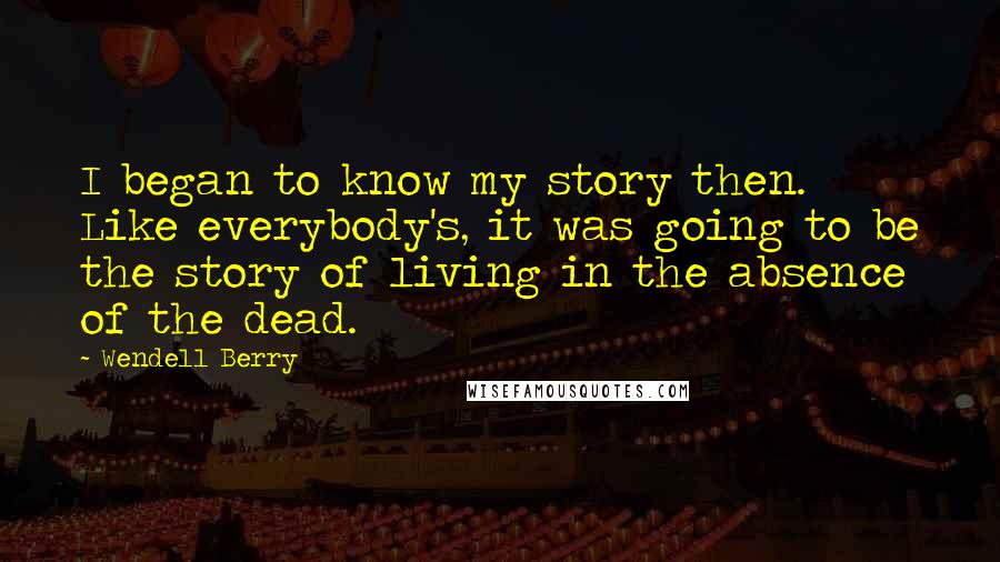 Wendell Berry Quotes: I began to know my story then. Like everybody's, it was going to be the story of living in the absence of the dead.