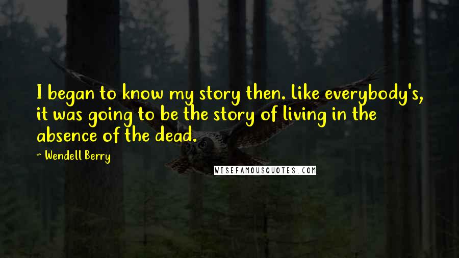 Wendell Berry Quotes: I began to know my story then. Like everybody's, it was going to be the story of living in the absence of the dead.