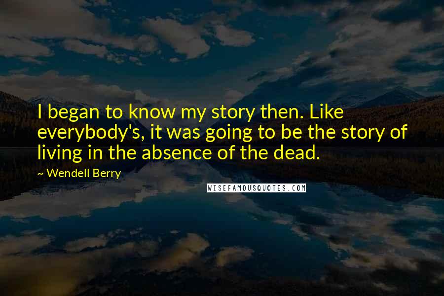 Wendell Berry Quotes: I began to know my story then. Like everybody's, it was going to be the story of living in the absence of the dead.