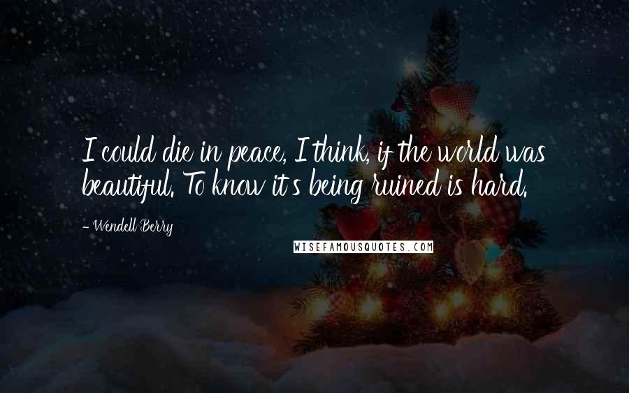 Wendell Berry Quotes: I could die in peace, I think, if the world was beautiful. To know it's being ruined is hard.