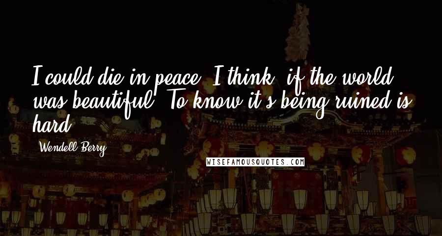 Wendell Berry Quotes: I could die in peace, I think, if the world was beautiful. To know it's being ruined is hard.