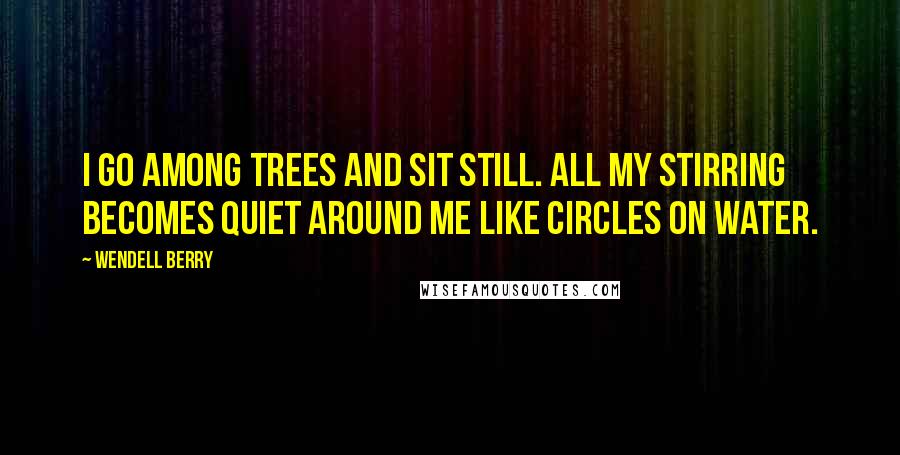 Wendell Berry Quotes: I go among trees and sit still. All my stirring becomes quiet around me like circles on water.