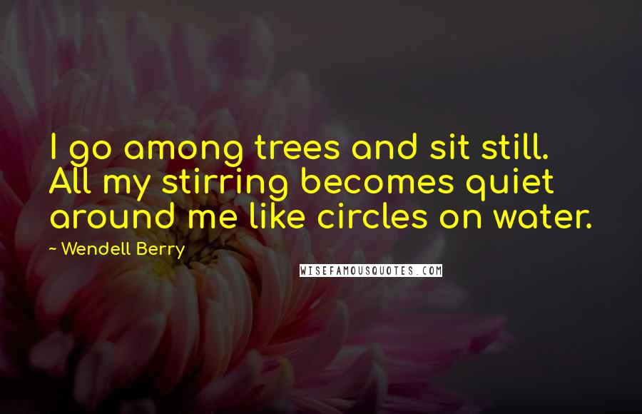 Wendell Berry Quotes: I go among trees and sit still. All my stirring becomes quiet around me like circles on water.