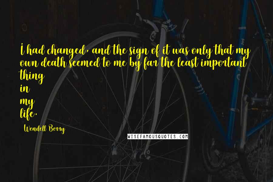 Wendell Berry Quotes: I had changed, and the sign of it was only that my own death seemed to me by far the least important thing in my life.