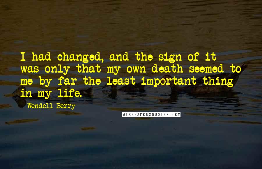 Wendell Berry Quotes: I had changed, and the sign of it was only that my own death seemed to me by far the least important thing in my life.