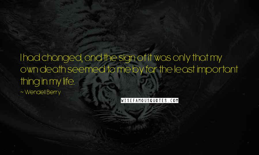 Wendell Berry Quotes: I had changed, and the sign of it was only that my own death seemed to me by far the least important thing in my life.