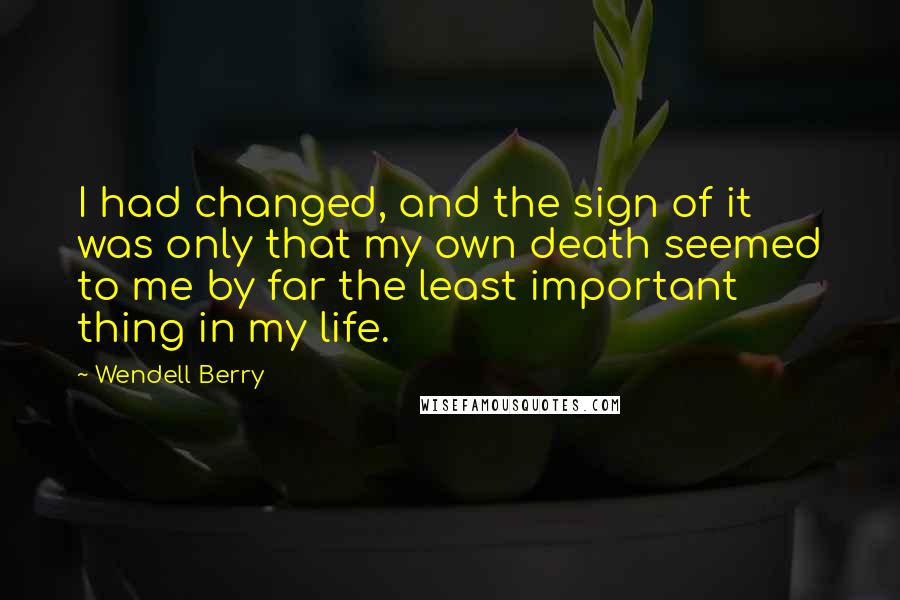 Wendell Berry Quotes: I had changed, and the sign of it was only that my own death seemed to me by far the least important thing in my life.