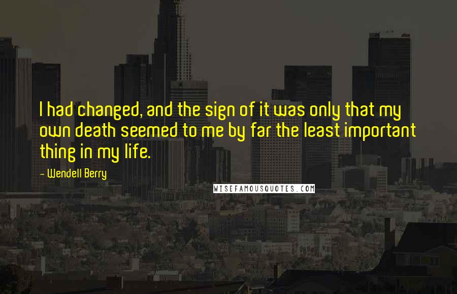 Wendell Berry Quotes: I had changed, and the sign of it was only that my own death seemed to me by far the least important thing in my life.