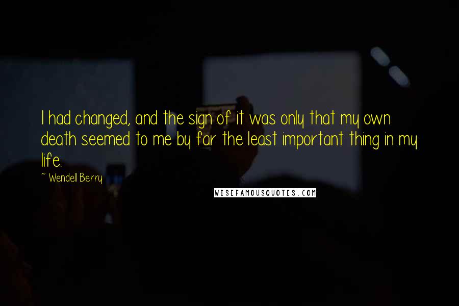 Wendell Berry Quotes: I had changed, and the sign of it was only that my own death seemed to me by far the least important thing in my life.