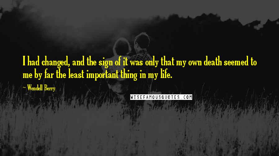 Wendell Berry Quotes: I had changed, and the sign of it was only that my own death seemed to me by far the least important thing in my life.