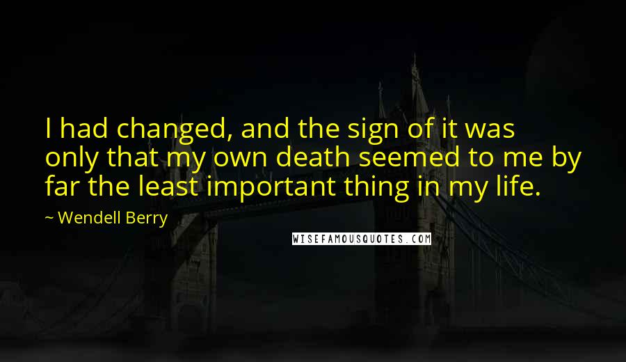 Wendell Berry Quotes: I had changed, and the sign of it was only that my own death seemed to me by far the least important thing in my life.