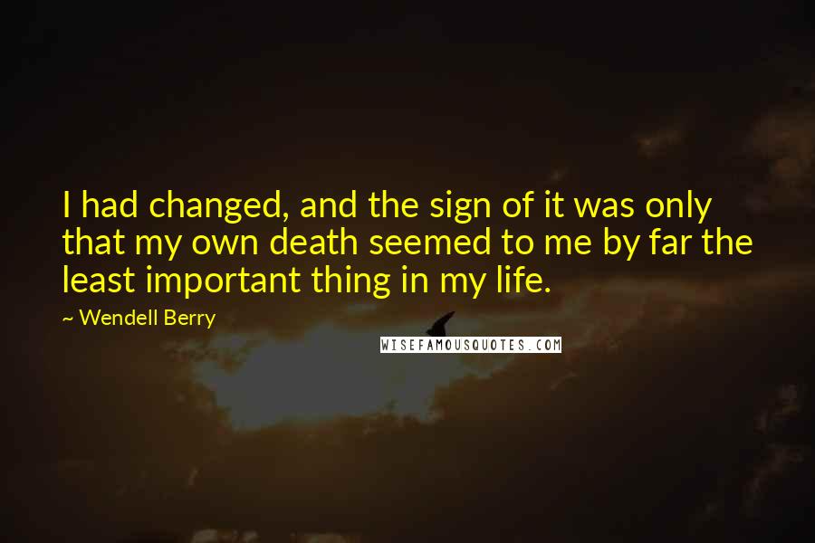 Wendell Berry Quotes: I had changed, and the sign of it was only that my own death seemed to me by far the least important thing in my life.