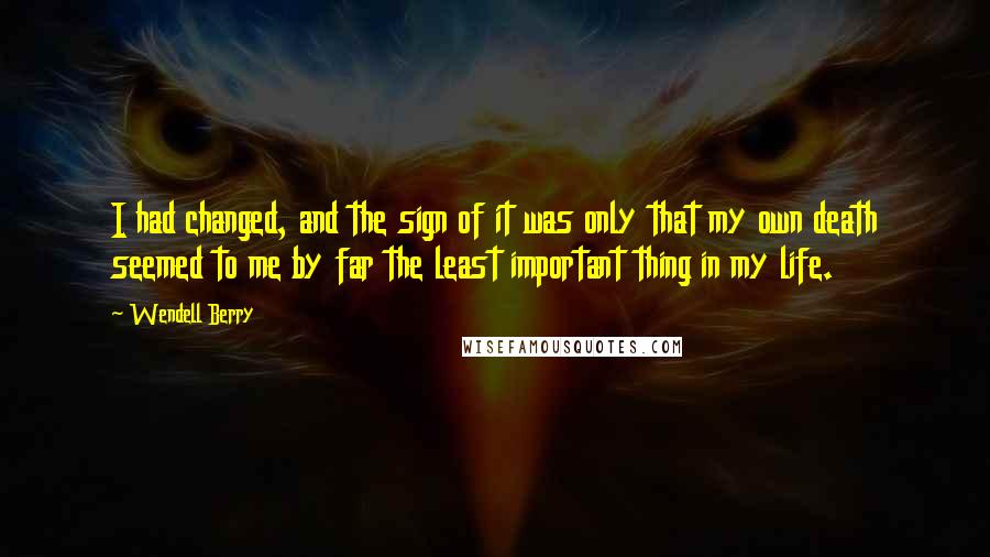 Wendell Berry Quotes: I had changed, and the sign of it was only that my own death seemed to me by far the least important thing in my life.