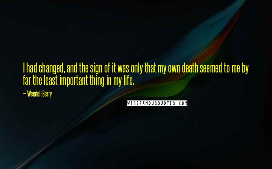 Wendell Berry Quotes: I had changed, and the sign of it was only that my own death seemed to me by far the least important thing in my life.