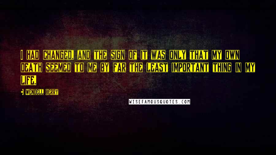 Wendell Berry Quotes: I had changed, and the sign of it was only that my own death seemed to me by far the least important thing in my life.