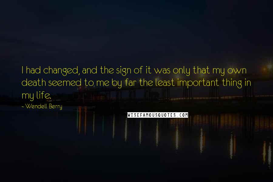 Wendell Berry Quotes: I had changed, and the sign of it was only that my own death seemed to me by far the least important thing in my life.