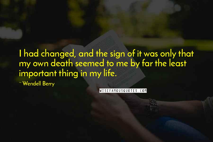 Wendell Berry Quotes: I had changed, and the sign of it was only that my own death seemed to me by far the least important thing in my life.