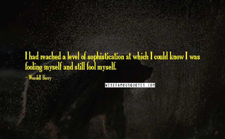 Wendell Berry Quotes: I had reached a level of sophistication at which I could know I was fooling myself and still fool myself.