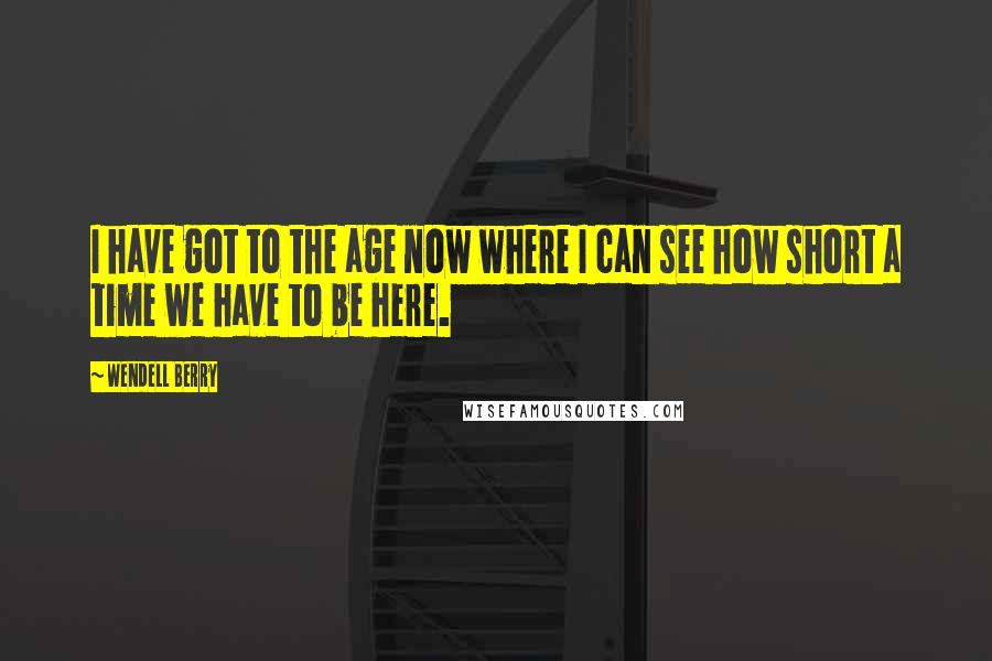 Wendell Berry Quotes: I have got to the age now where I can see how short a time we have to be here.