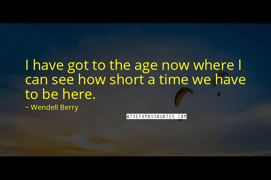 Wendell Berry Quotes: I have got to the age now where I can see how short a time we have to be here.