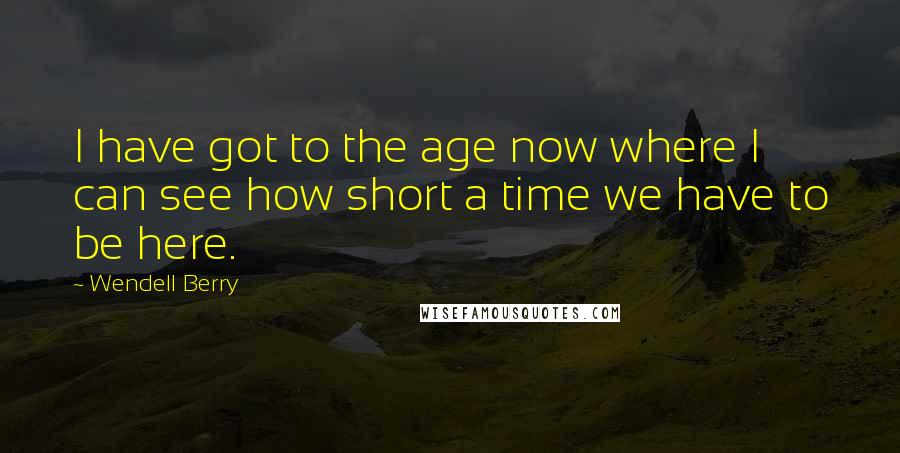 Wendell Berry Quotes: I have got to the age now where I can see how short a time we have to be here.